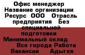 Офис-менеджер › Название организации ­ Ресурс, ООО › Отрасль предприятия ­ Без специальной подготовки › Минимальный оклад ­ 14 000 - Все города Работа » Вакансии   . Адыгея респ.,Адыгейск г.